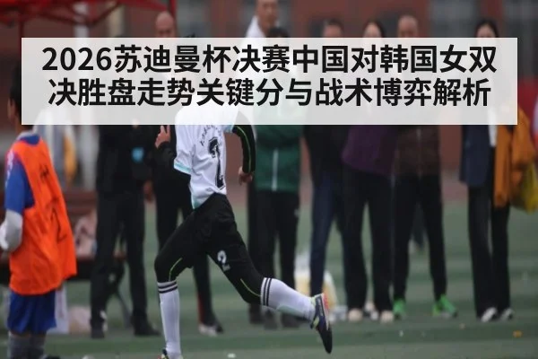 2026苏迪曼杯决赛中国对韩国女双决胜盘走势关键分与战术博弈解析
